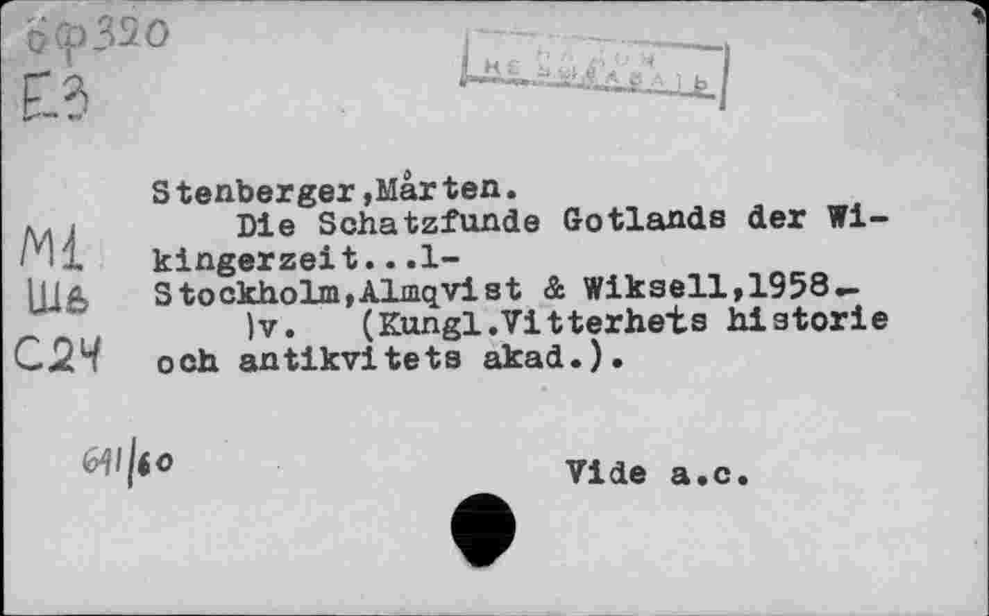 ﻿Ьлрззо
Eld
S tenberger,Mar ten.
Ж	Die Schatzfunde Gotlands der Wi-
kingerzeit. . .1-
Шв Stockholm,Almqvist &. Wikseil, 1958 —
'’	)v.	(Kungl.Vitterhets historié
СхЧ och antikvitets akad.).

Vide a«c.